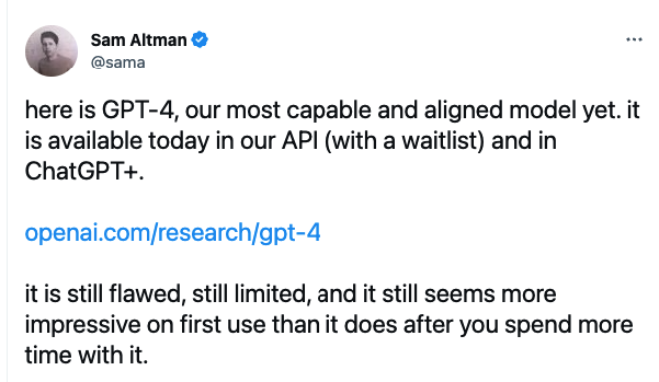A tweet by Sam Altman: “here is GPT-4, our most capable and aligned model yet. it is available today in our API (with a waitlist) and in ChatGPT+. openai.com/research/gpt-4 … it is still flawed, still limited, and it still seems more impressive on first use than it does after you spend more time with it.”